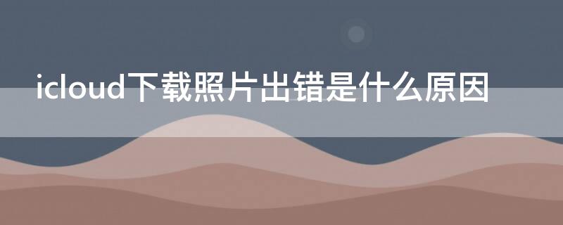 icloud下载照片出错是什么原因 苹果手机显示从icloud下载照片出错怎么解决?