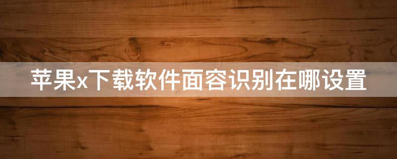 iPhonex下载软件面容识别在哪设置（苹果x软件下载怎么设置面部识别）