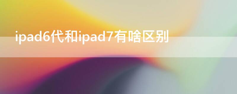 ipad6代和ipad7有啥区别（ipad6和ipad6代有啥区别）