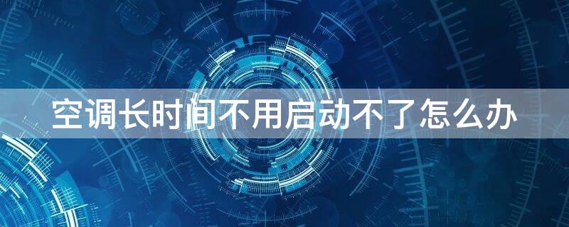 空调长时间不用启动不了怎么办 格力空调长时间不用启动不了怎么办