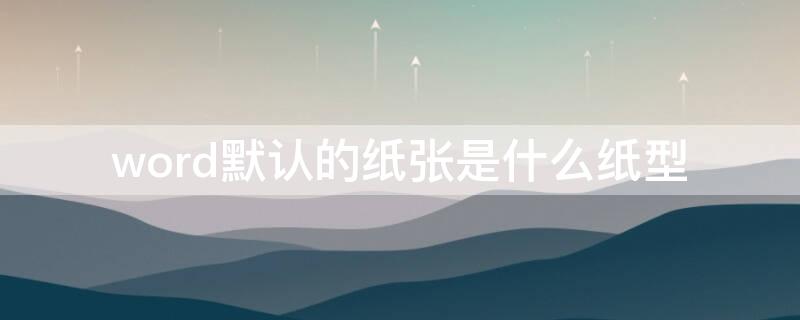 word默认的纸张是什么纸型（word文档默认的纸张大小）