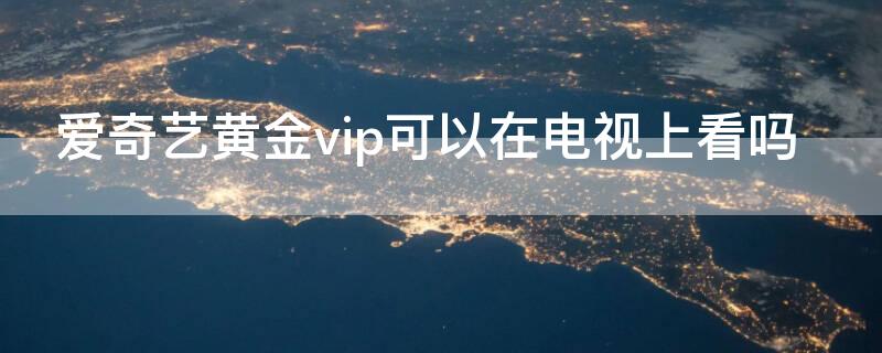 爱奇艺黄金vip可以在电视上看吗（爱奇艺黄金会员vip可以在电视看吗）