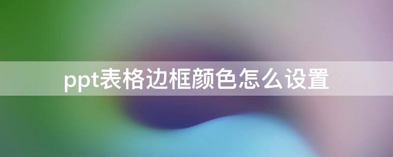 ppt表格边框颜色怎么设置 怎么设置ppt表格的边框颜色