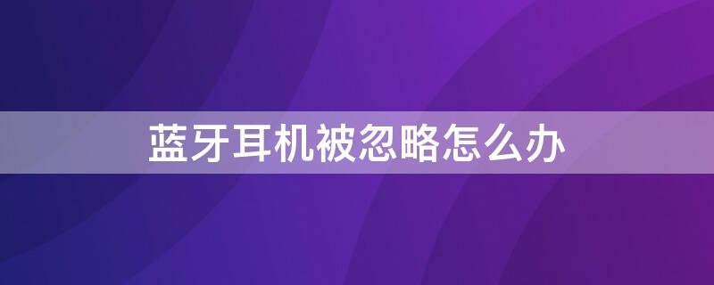 蓝牙耳机被忽略怎么办（一不小心忽略了蓝牙耳机）