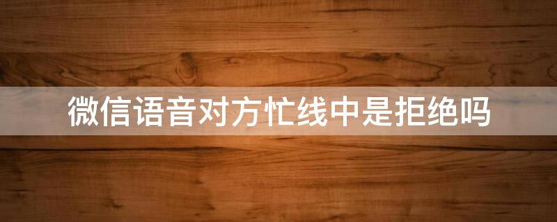 微信语音对方忙线中是拒绝吗（微信语音通话对方忙线中是拒绝吗）