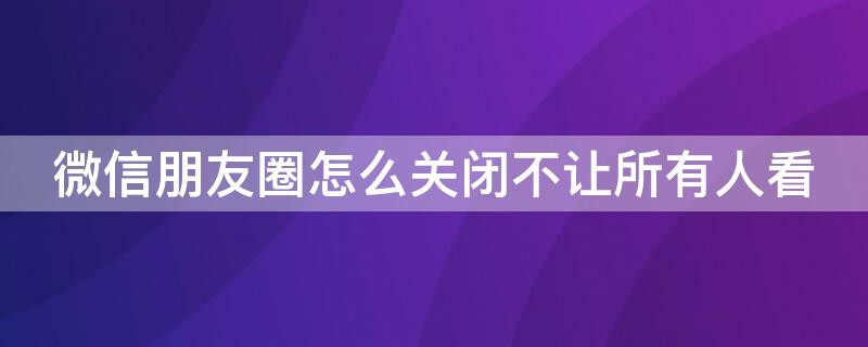 微信朋友圈怎么关闭不让所有人看（微信朋友圈怎么关闭不让所有人看照片）