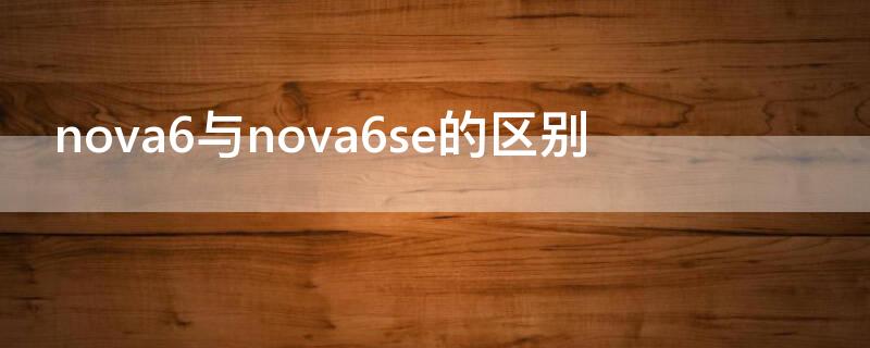 nova6与nova6se的区别（nova6跟nova6se有什么区别,哪款更好）