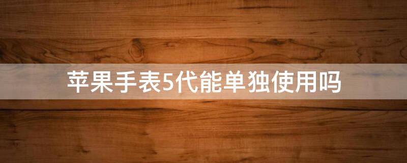 iPhone手表5代能单独使用吗 苹果手表表带通用吗 5代