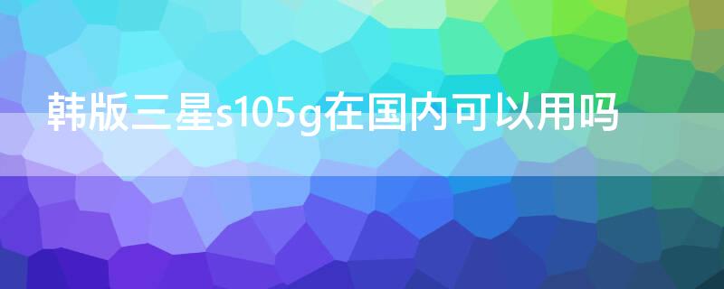 韩版三星s105g在国内可以用吗（三星s105g韩版在中国可以用吗）