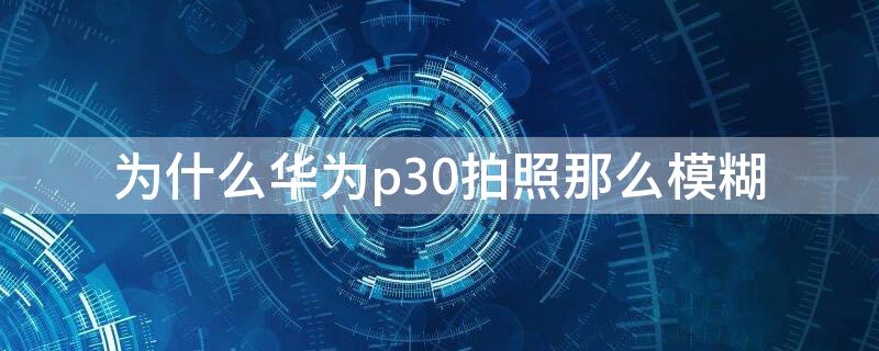 为什么华为p30拍照那么模糊 华为p30用拍照会模糊是怎么回事