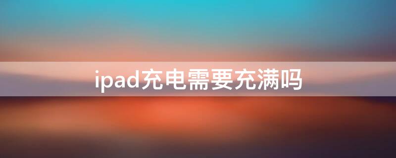 ipad充电需要充满吗 ipad充电用不用充满