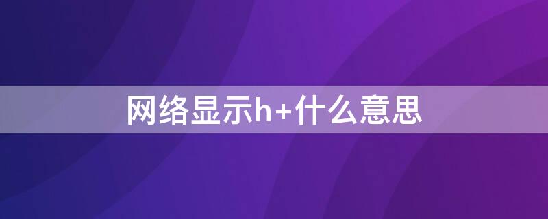 网络显示h+什么意思 网络显示H什么意思