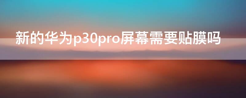 新的华为p30pro屏幕需要贴膜吗（华为p30手机屏幕需要贴膜吗）