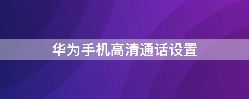 华为手机高清通话设置 华为手机高清通话设置怎么关闭