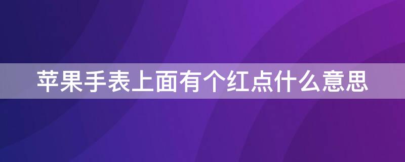 iPhone手表上面有个红点什么意思 苹果手表屏幕上的小红点是干什么的