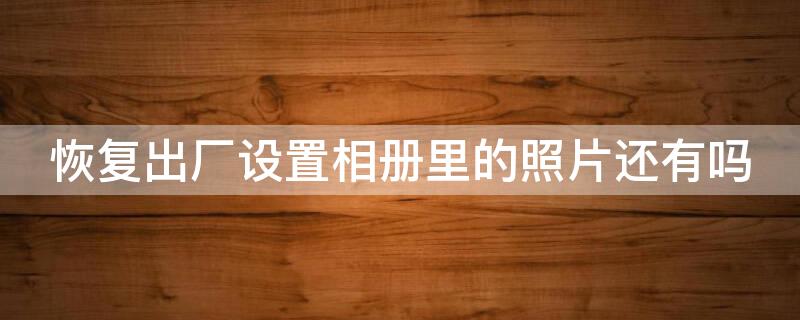 恢复出厂设置相册里的照片还有吗 恢复出厂设置相册里的照片还有吗华为