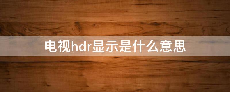 电视hdr显示是什么意思 电视的hdr显示是什么意思