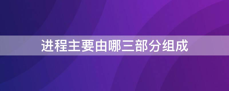 进程主要由哪三部分组成 进程的主要组成部分