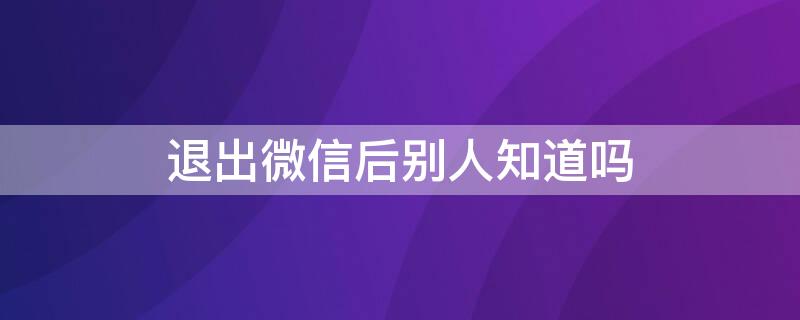 退出微信后别人知道吗 微信退出了别人知道吗