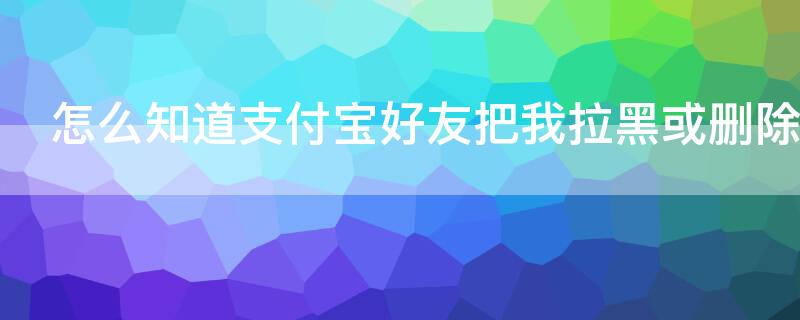 怎么知道支付宝好友把我拉黑或删除 怎么看支付宝好友有没有把你拉黑