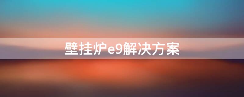 壁挂炉e9解决方案（壁挂炉e9故障解决办法）