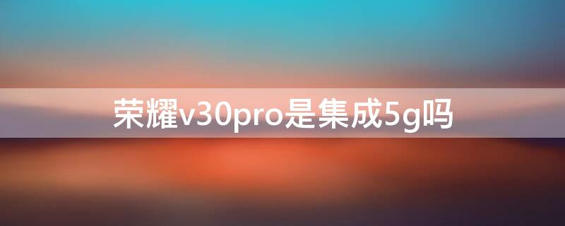 荣耀v30pro是集成5g吗 华为荣耀v30pro是5G手机吗