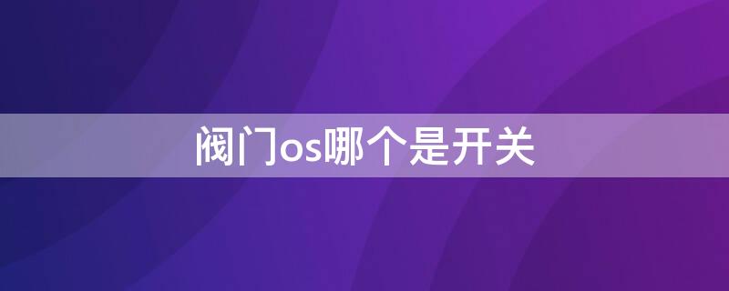 阀门os哪个是开关 阀门os哪个是开关视频