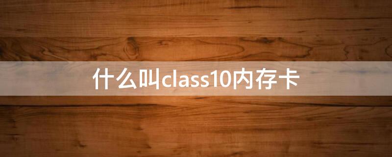 什么叫class10内存卡 class10以上的内存卡怎么看