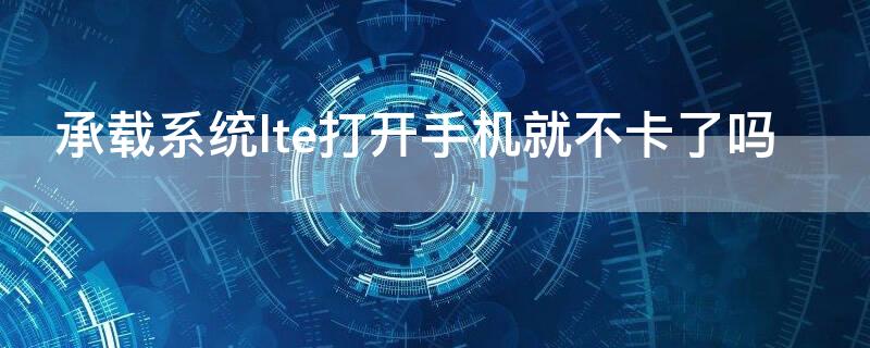 承载系统lte打开手机就不卡了吗 手机承载系统打开LTE影响么?