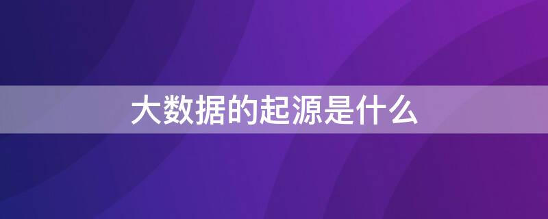 大数据的起源是什么 大数据的起源是什么互联网大数据的