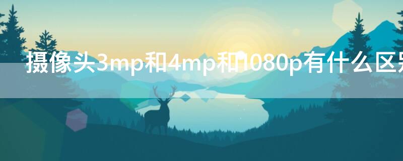 摄像头3mp和4mp和1080p有什么区别 摄像头1080p和3mp5mp区别