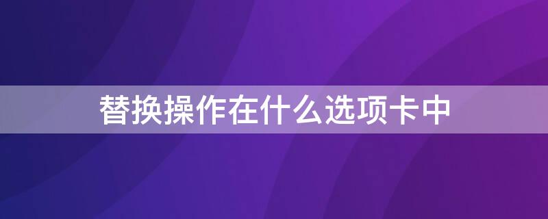 替换操作在什么选项卡中（替换操作在什么选项卡中显示）