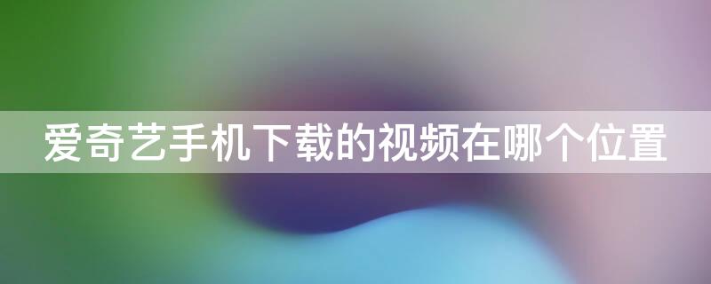 爱奇艺手机下载的视频在哪个位置（爱奇艺下载的视频在手机什么位置）