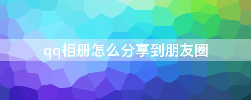 qq相册怎么分享到朋友圈 微信相册怎么分享到朋友圈