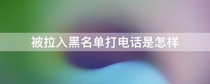 被拉入黑名单打电话是怎样（被拉入黑名单打电话是怎样提示的）