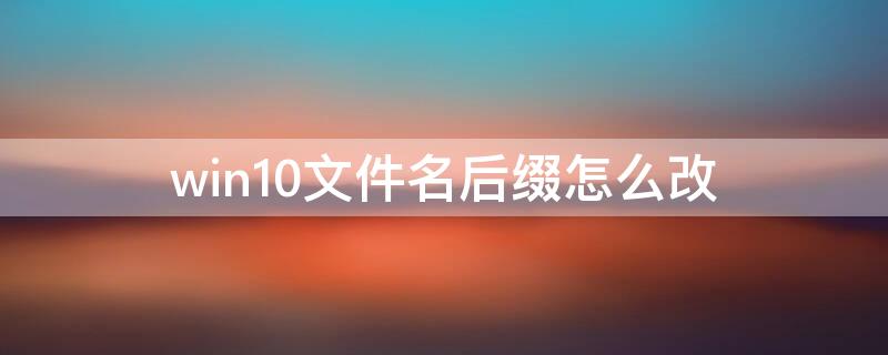 win10文件名后缀怎么改（win10如何修改文件后缀名）