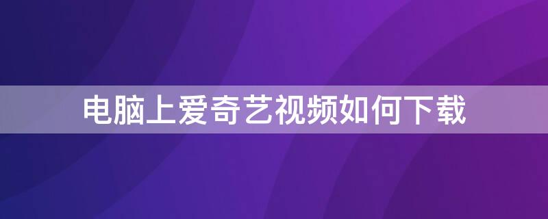 电脑上爱奇艺视频如何下载（电脑上爱奇艺怎样下载视频）