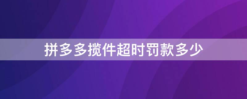 拼多多揽件超时罚款多少（拼多多揽件后超过24小时罚款）