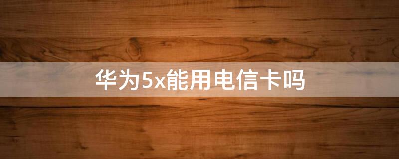 华为5x能用电信卡吗（华为5i手机可以使用电信卡吗?）