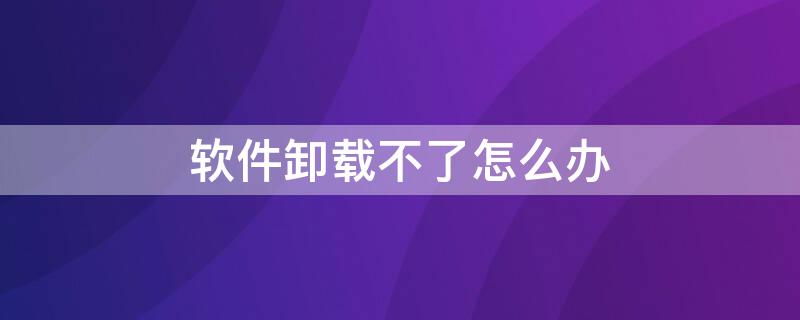 软件卸载不了怎么办 电脑软件卸载不了怎么办