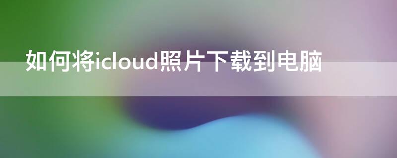 如何将icloud照片下载到电脑（如何将icloud照片下载到电脑上）