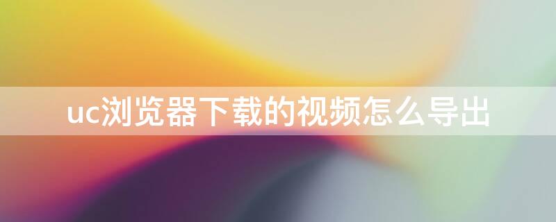 uc浏览器下载的视频怎么导出 UC浏览器下载的视频怎么导出到平板电脑上