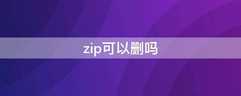 zip可以删吗（后缀zip文件能删吗）