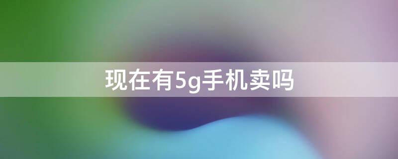 现在有5g手机卖吗 现在有卖5g手机的必要吗