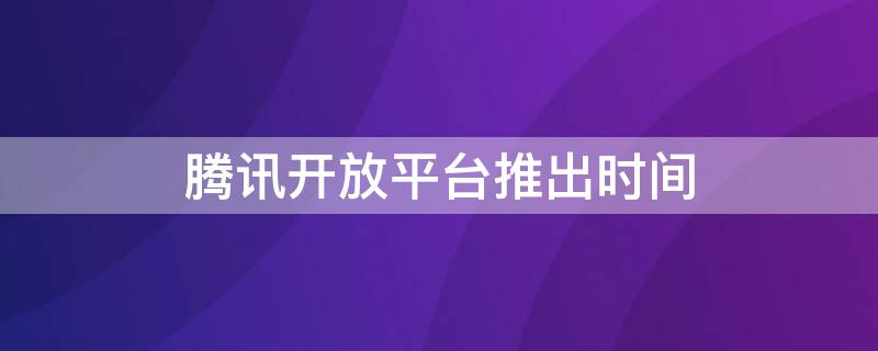 腾讯开放平台推出时间 腾讯开放平台推出时间多久