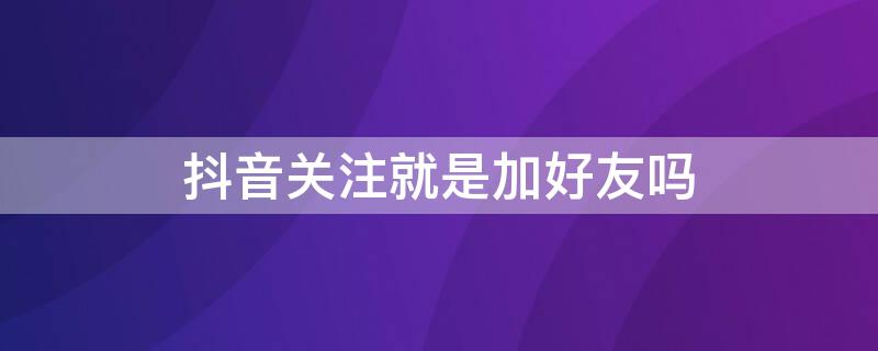 抖音关注就是加好友吗 抖音关注和加好友有什么区别