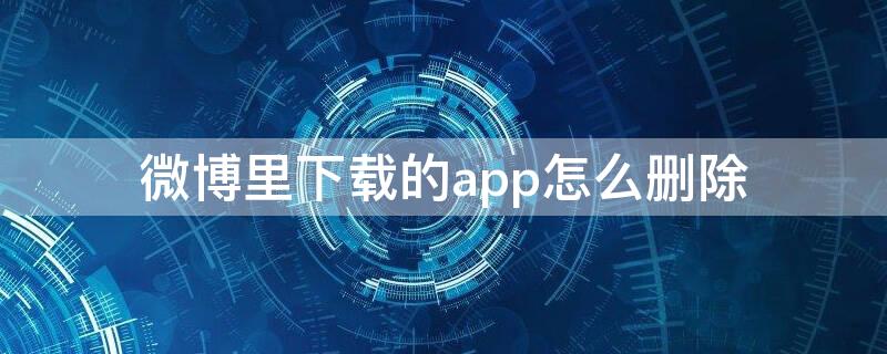 微博里下载的app怎么删除（微博下载软件怎么删除）