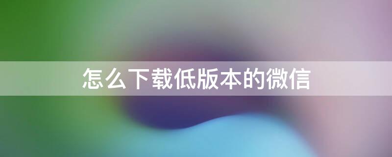 怎么下载低版本的微信 怎么下载低版本的微信不用绑定银行卡