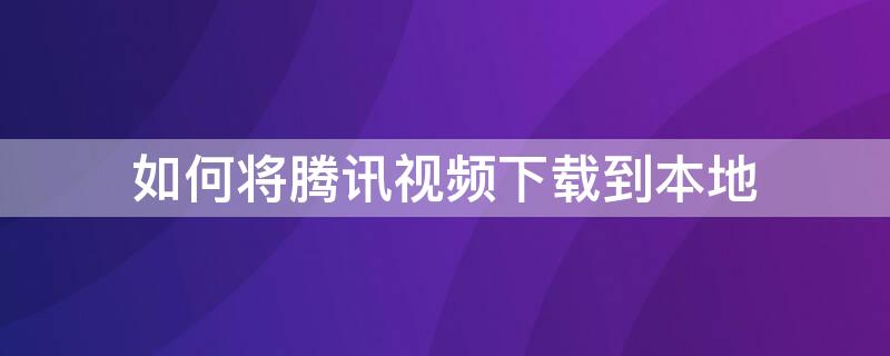 如何将腾讯视频下载到本地（如何将腾讯视频下载到本地手机）