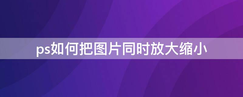 ps如何把图片同时放大缩小 ps怎么对图片进行放大缩小